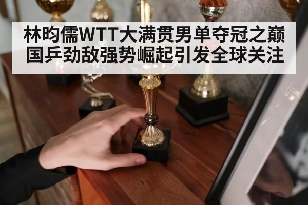 林昀儒WTT大满贯男单夺冠之巅 国乒劲敌强势崛起引发全球关注