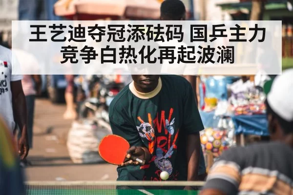 王艺迪夺冠添砝码 国乒主力竞争白热化再起波澜