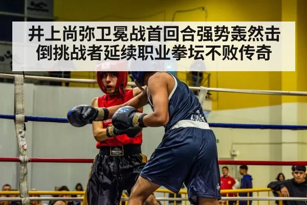 井上尚弥卫冕战首回合强势轰然击倒挑战者延续职业拳坛不败传奇