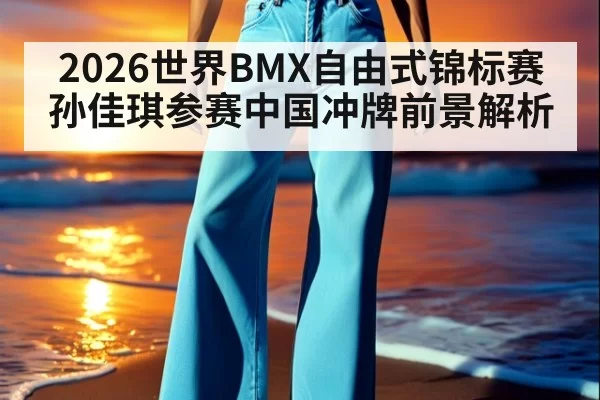 2026世界BMX自由式锦标赛孙佳琪参赛中国冲牌前景解析