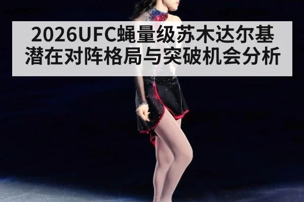 2026UFC蝇量级苏木达尔基潜在对阵格局与突破机会分析